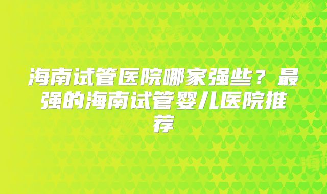 海南试管医院哪家强些？最强的海南试管婴儿医院推荐
