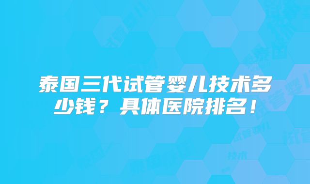 泰国三代试管婴儿技术多少钱？具体医院排名！
