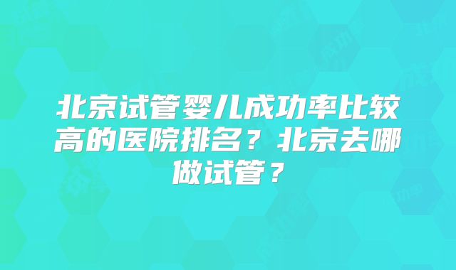 北京试管婴儿成功率比较高的医院排名?北京去哪做试管?