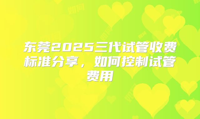 东莞2025三代试管收费标准分享，如何控制试管费用