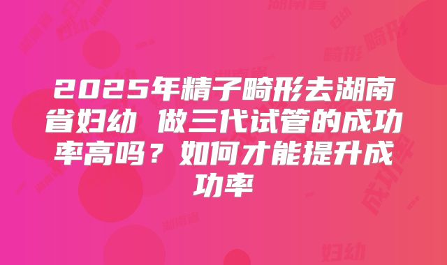 2025年精子畸形去湖南省妇幼 做三代试管的成功率高吗?如何才能提升成功率