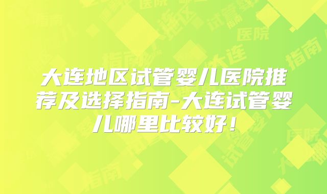 大连地区试管婴儿医院推荐及选择指南-大连试管婴儿哪里比较好！