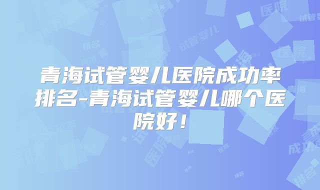青海试管婴儿医院成功率排名-青海试管婴儿哪个医院好！