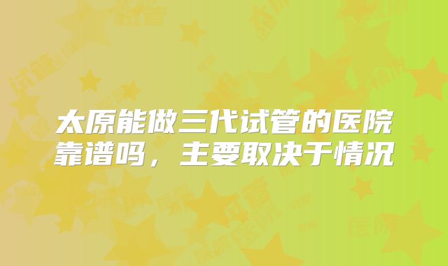 太原能做三代试管的医院靠谱吗，主要取决于情况