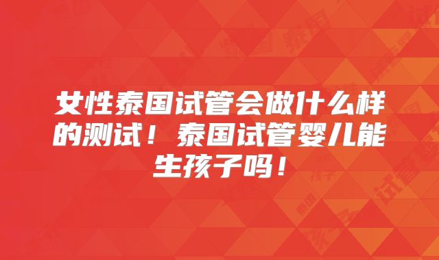 女性泰国试管会做什么样的测试!泰国试管婴儿能生孩子吗!