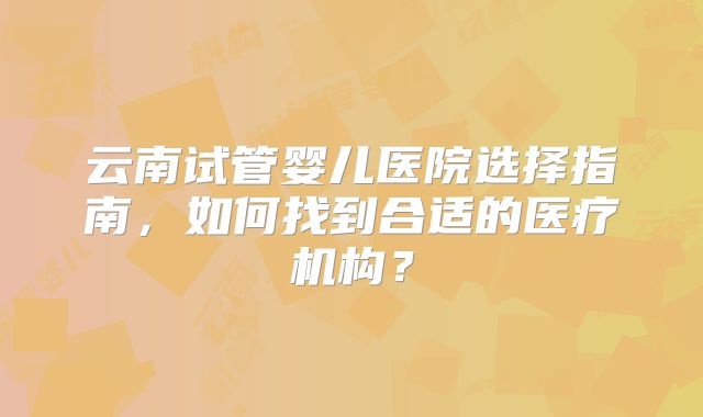 云南试管婴儿医院选择指南，如何找到合适的医疗机构？