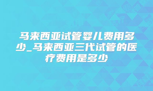 马来西亚试管婴儿费用多少_马来西亚三代试管的医疗费用是多少
