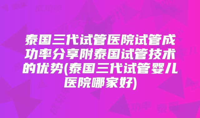 泰国三代试管医院试管成功率分享附泰国试管技术的优势(泰国三代试管婴儿医院哪家好)