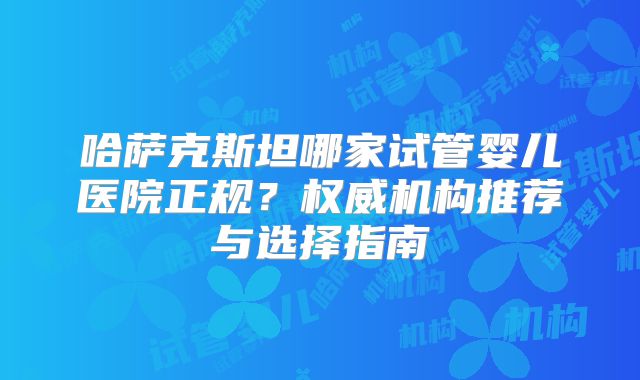 哈萨克斯坦哪家试管婴儿医院正规？权威机构推荐与选择指南