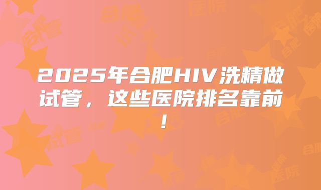 2025年合肥HIV洗精做试管，这些医院排名靠前！