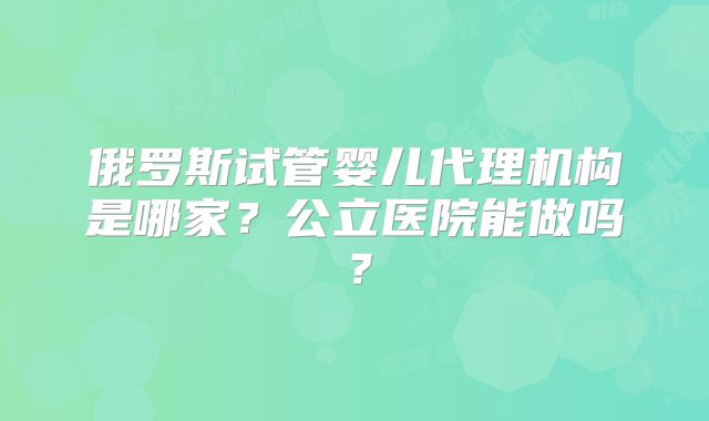 俄罗斯试管婴儿代理机构是哪家?公立医院能做吗?