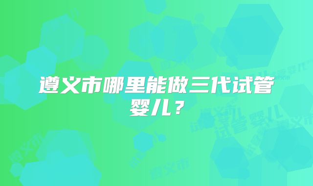 遵义市哪里能做三代试管婴儿？