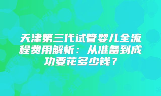 天津第三代试管婴儿全流程费用解析：从准备到成功要花多少钱？