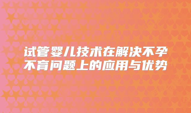 试管婴儿技术在解决不孕不育问题上的应用与优势