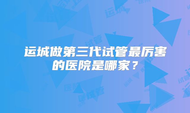 运城做第三代试管最厉害的医院是哪家？