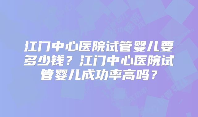 江门中心医院试管婴儿要多少钱？江门中心医院试管婴儿成功率高吗？