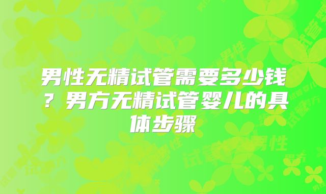 男性无精试管需要多少钱？男方无精试管婴儿的具体步骤