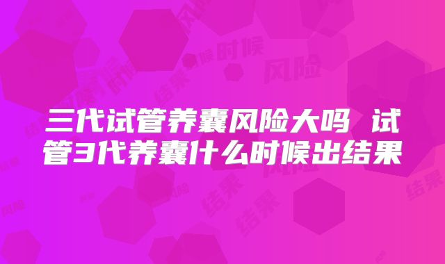 三代试管养囊风险大吗 试管3代养囊什么时候出结果
