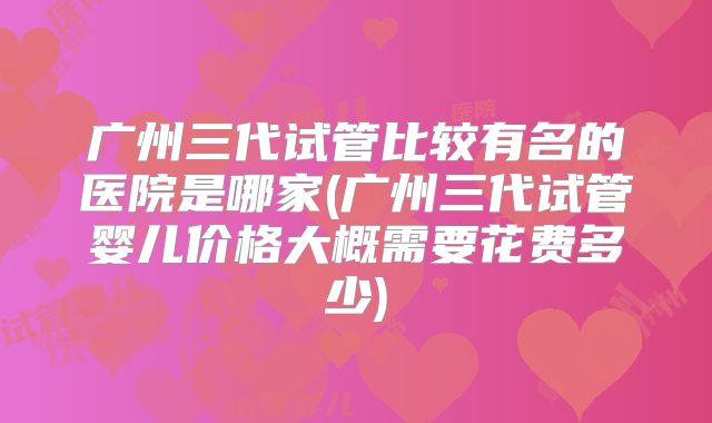 广州三代试管比较有名的医院是哪家(广州三代试管婴儿价格大概需要花费多少)