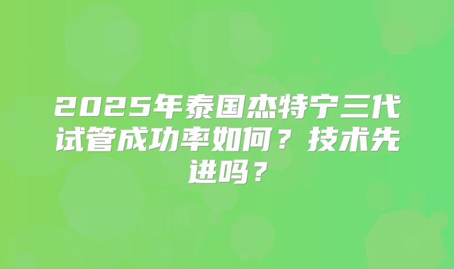 2025年泰国杰特宁三代试管成功率如何?技术先进吗?