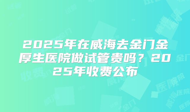 2025年在威海去金门金厚生医院做试管贵吗？2025年收费公布