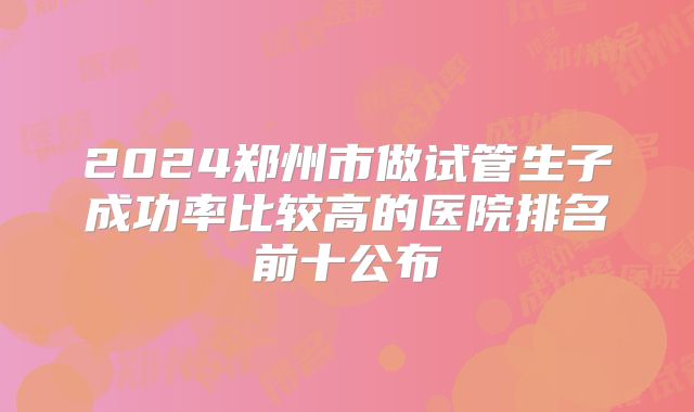 2024郑州市做试管生子成功率比较高的医院排名前十公布
