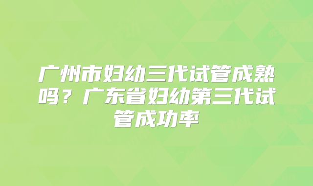 广州市妇幼三代试管成熟吗?广东省妇幼第三代试管成功率