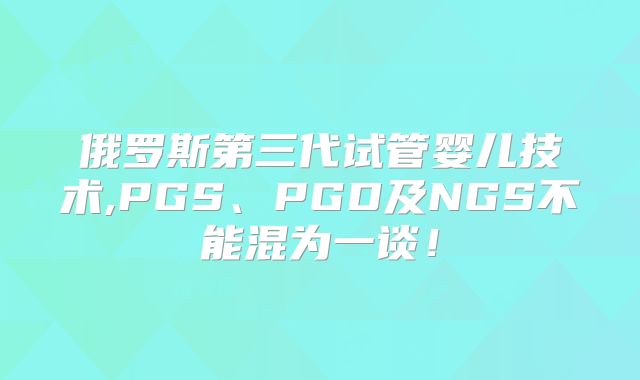 俄罗斯第三代试管婴儿技术,PGS、PGD及NGS不能混为一谈！