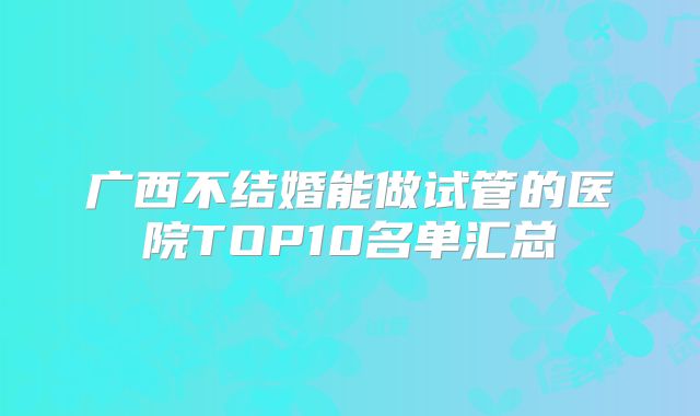 广西不结婚能做试管的医院TOP10名单汇总