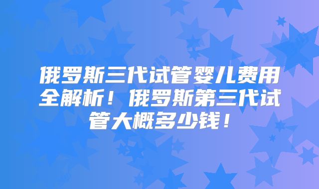 俄罗斯三代试管婴儿费用全解析！俄罗斯第三代试管大概多少钱！