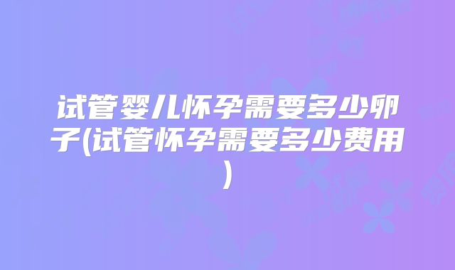 试管婴儿怀孕需要多少卵子(试管怀孕需要多少费用)