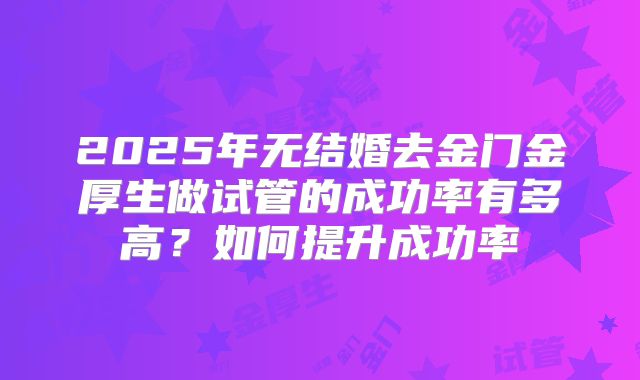 2025年无结婚去金门金厚生做试管的成功率有多高?如何提升成功率