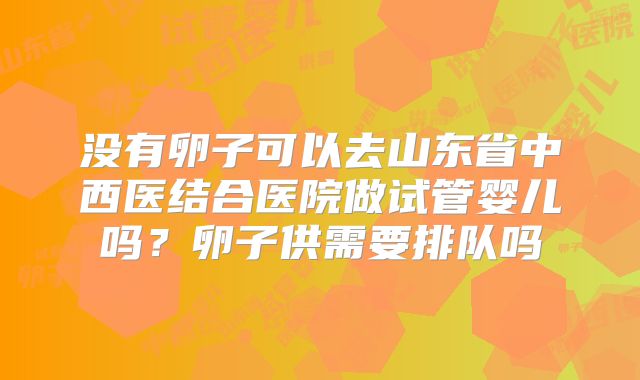 没有卵子可以去山东省中西医结合医院做试管婴儿吗？卵子供需要排队吗