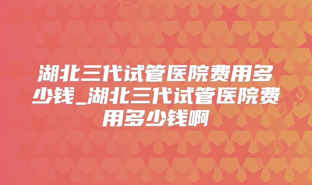 湖北三代试管医院费用多少钱_湖北三代试管医院费用多少钱啊
