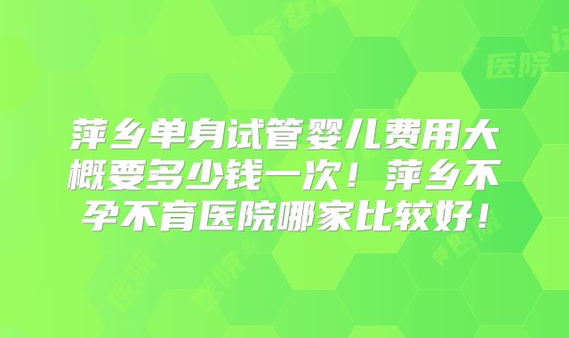 萍乡单身试管婴儿费用大概要多少钱一次！萍乡不孕不育医院哪家比较好！