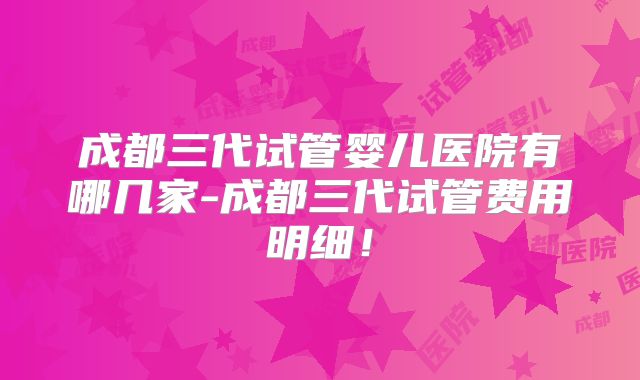 成都三代试管婴儿医院有哪几家-成都三代试管费用明细!