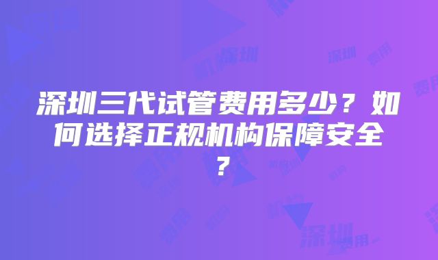 深圳三代试管费用多少?如何选择正规机构保障安全?