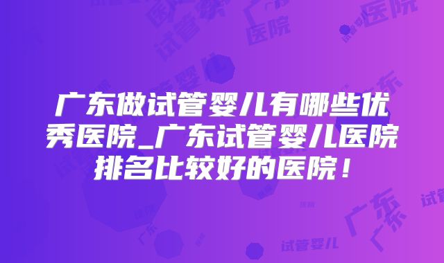 广东做试管婴儿有哪些优秀医院_广东试管婴儿医院排名比较好的医院！
