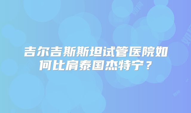 吉尔吉斯斯坦试管医院如何比肩泰国杰特宁？