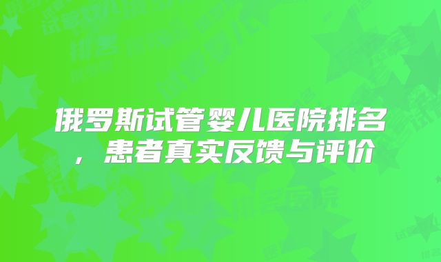 俄罗斯试管婴儿医院排名，患者真实反馈与评价