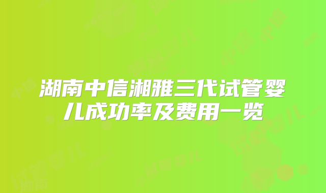 湖南中信湘雅三代试管婴儿成功率及费用一览