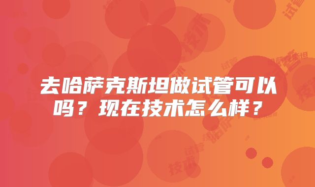 去哈萨克斯坦做试管可以吗？现在技术怎么样？