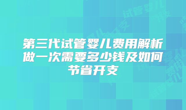 第三代试管婴儿费用解析做一次需要多少钱及如何节省开支