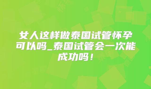 女人这样做泰国试管怀孕可以吗_泰国试管会一次能成功吗!
