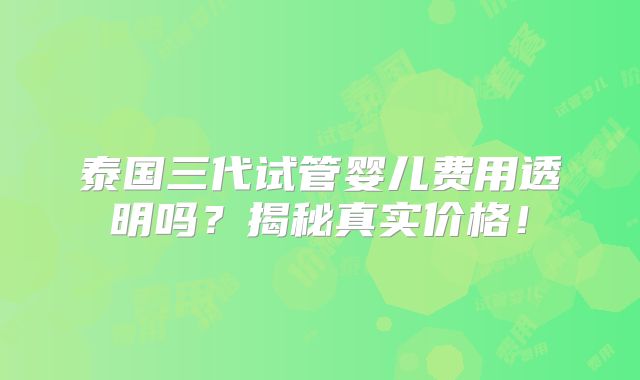 泰国三代试管婴儿费用透明吗？揭秘真实价格！