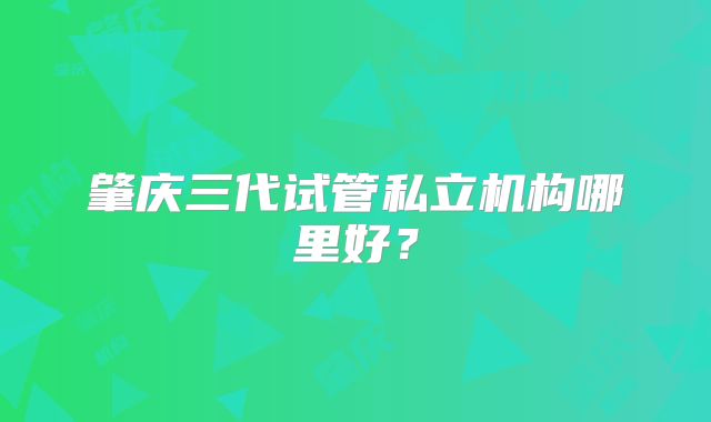 肇庆三代试管私立机构哪里好？