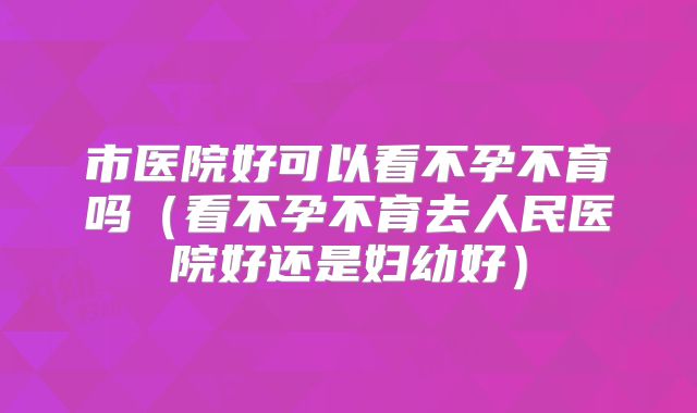 市医院好可以看不孕不育吗（看不孕不育去人民医院好还是妇幼好）