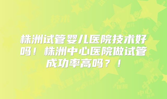 株洲试管婴儿医院技术好吗！株洲中心医院做试管成功率高吗？！