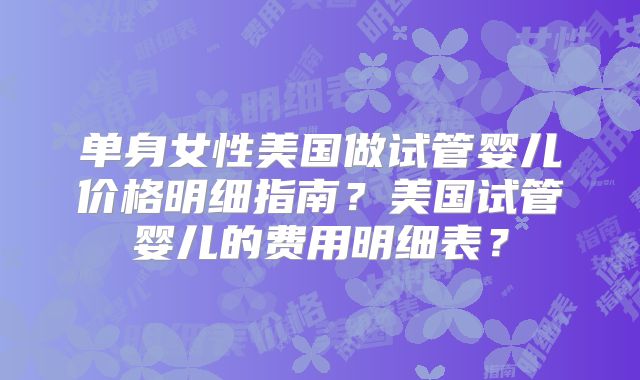 单身女性美国做试管婴儿价格明细指南？美国试管婴儿的费用明细表？