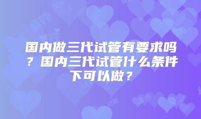 国内做三代试管有要求吗？国内三代试管什么条件下可以做？
